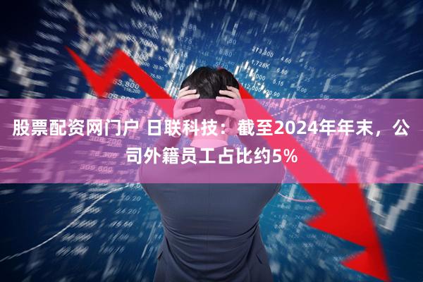 股票配资网门户 日联科技：截至2024年年末，公司外籍员工占比约5%