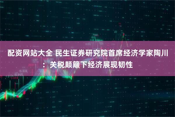 配资网站大全 民生证券研究院首席经济学家陶川：关税颠簸下经济展现韧性