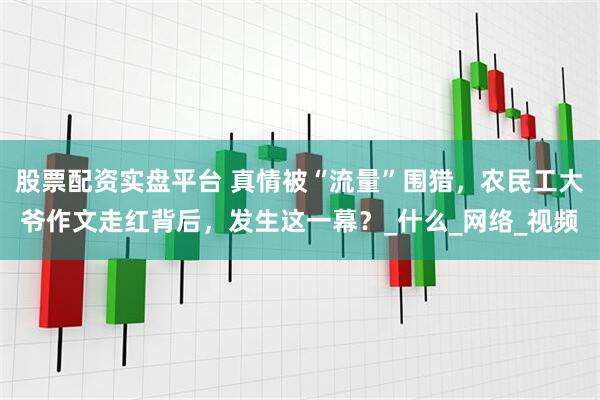 股票配资实盘平台 真情被“流量”围猎，农民工大爷作文走红背后，发生这一幕？_什么_网络_视频