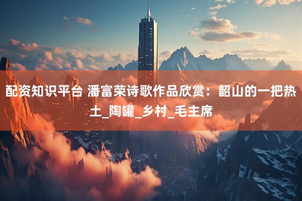 配资知识平台 潘富荣诗歌作品欣赏：韶山的一把热土_陶罐_乡村_毛主席