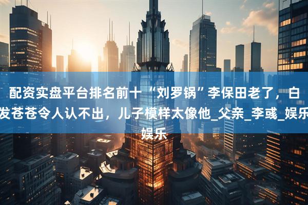 配资实盘平台排名前十 “刘罗锅”李保田老了，白发苍苍令人认不出，儿子模样太像他_父亲_李彧_娱乐