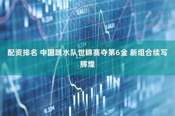 配资排名 中国跳水队世锦赛夺第6金 新组合续写辉煌