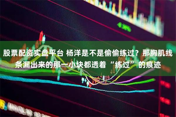 股票配资实盘平台 杨洋是不是偷偷练过？那胸肌线条漏出来的那一小块都透着 “练过” 的痕迹