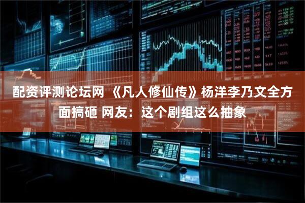配资评测论坛网 《凡人修仙传》杨洋李乃文全方面搞砸 网友：这个剧组这么抽象