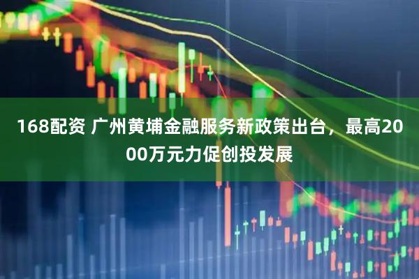 168配资 广州黄埔金融服务新政策出台，最高2000万元力促创投发展