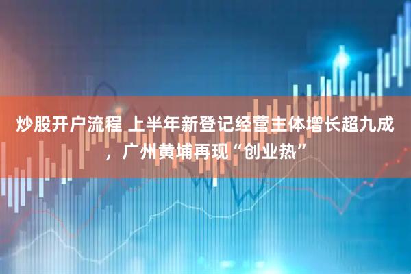 炒股开户流程 上半年新登记经营主体增长超九成，广州黄埔再现“创业热”