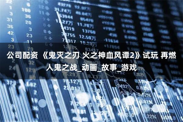 公司配资 《鬼灭之刃 火之神血风谭2》试玩 再燃人鬼之战_动画_故事_游戏