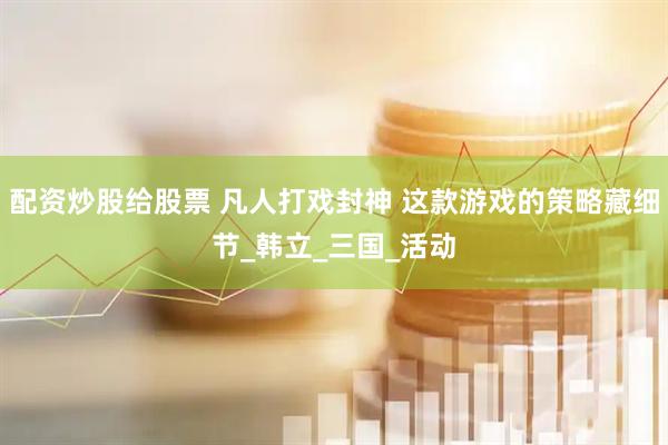 配资炒股给股票 凡人打戏封神 这款游戏的策略藏细节_韩立_三国_活动