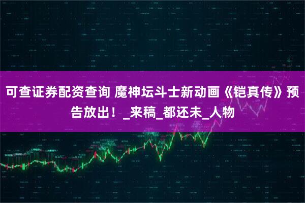 可查证券配资查询 魔神坛斗士新动画《铠真传》预告放出！_来稿_都还未_人物