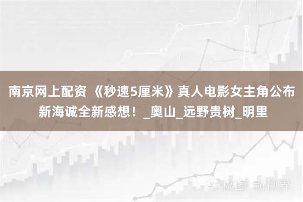 南京网上配资 《秒速5厘米》真人电影女主角公布 新海诚全新感想！_奥山_远野贵树_明里