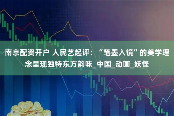 南京配资开户 人民艺起评：“笔墨入镜”的美学理念呈现独特东方韵味_中国_动画_妖怪