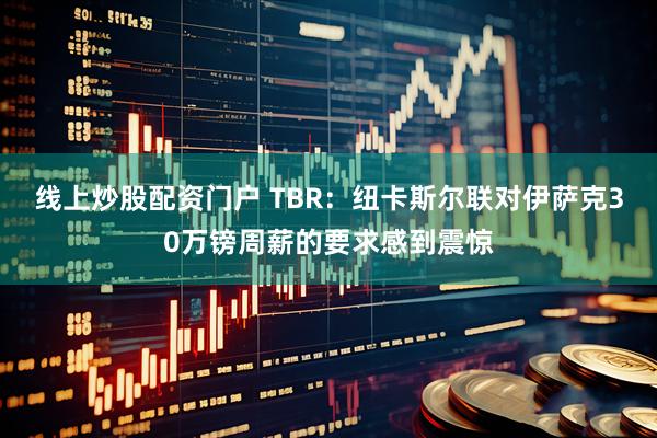 线上炒股配资门户 TBR：纽卡斯尔联对伊萨克30万镑周薪的要求感到震惊