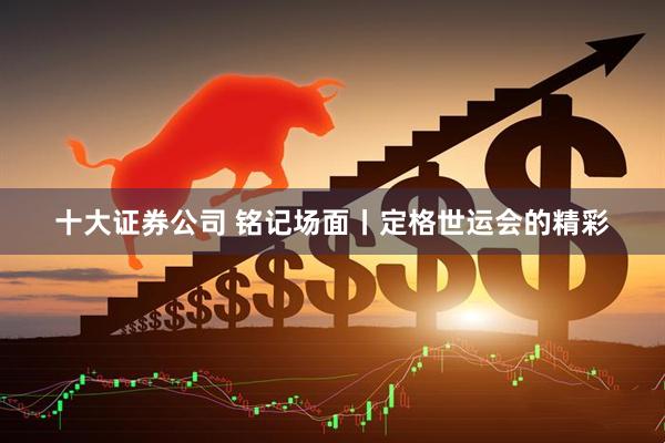 十大证券公司 铭记场面丨定格世运会的精彩