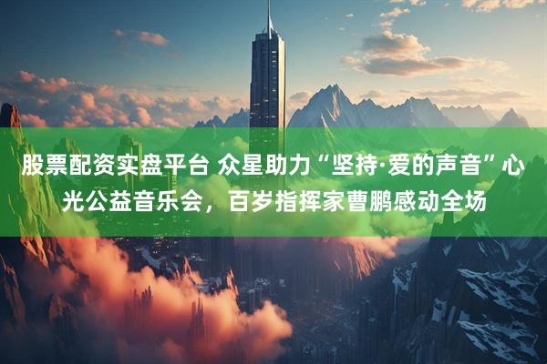 股票配资实盘平台 众星助力“坚持·爱的声音”心光公益音乐会，百岁指挥家曹鹏感动全场