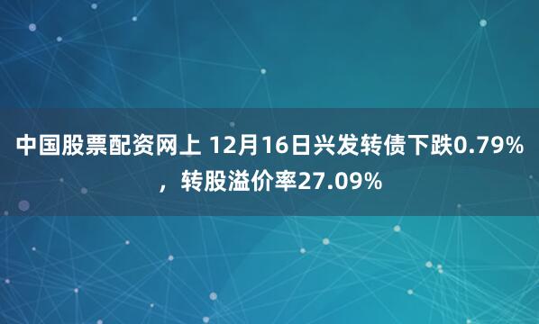 中国股票配资网上 12月16日兴发转债下跌0.79%，转股溢价率27.09%