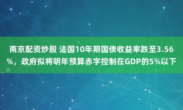 南京配资炒股 法国10年期国债收益率跌至3.56%，政府拟将明年预算赤字控制在GDP的5%以下