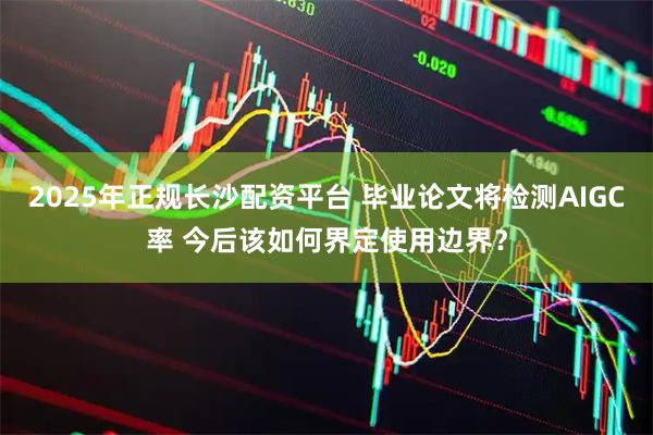 2025年正规长沙配资平台 毕业论文将检测AIGC率 今后该如何界定使用边界?