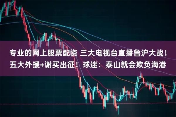 专业的网上股票配资 三大电视台直播鲁沪大战！五大外援+谢买出征！球迷：泰山就会欺负海港
