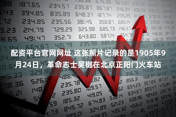 配资平台官网网址 这张照片记录的是1905年9月24日，革命志士吴樾在北京正阳门火车站