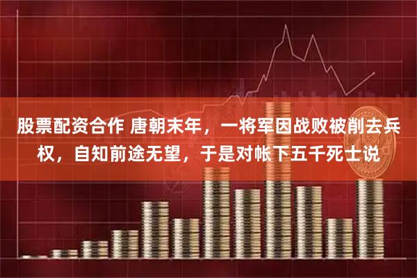 股票配资合作 唐朝末年，一将军因战败被削去兵权，自知前途无望，于是对帐下五千死士说